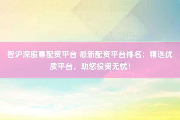 智沪深股票配资平台 最新配资平台排名：精选优质平台，助您投资无忧！