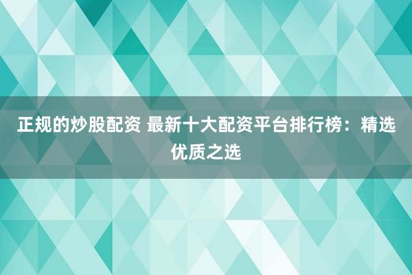 正规的炒股配资 最新十大配资平台排行榜：精选优质之选