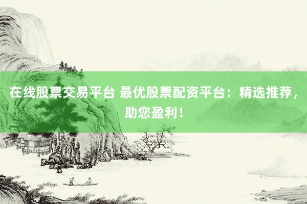 在线股票交易平台 最优股票配资平台：精选推荐，助您盈利！