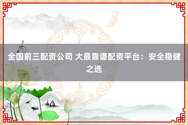 全国前三配资公司 大最靠谱配资平台：安全稳健之选