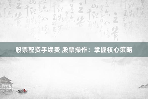 股票配资手续费 股票操作：掌握核心策略