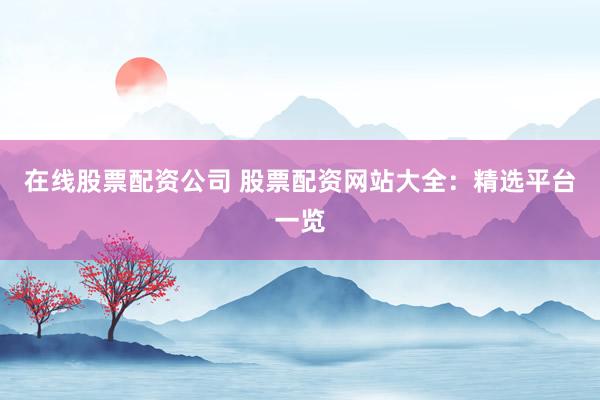 在线股票配资公司 股票配资网站大全：精选平台一览