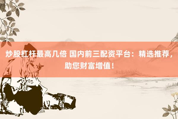 炒股杠杆最高几倍 国内前三配资平台：精选推荐，助您财富增值！